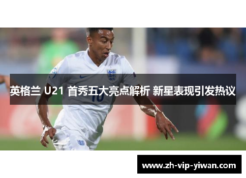 英格兰 U21 首秀五大亮点解析 新星表现引发热议