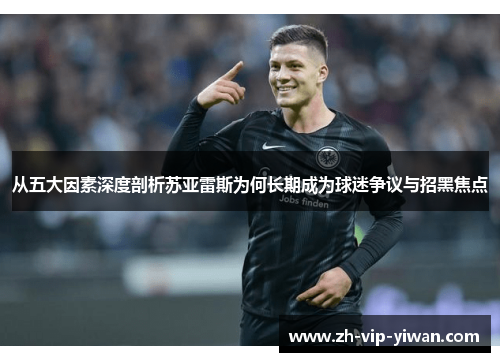 从五大因素深度剖析苏亚雷斯为何长期成为球迷争议与招黑焦点 从五大因素深度剖析苏亚雷斯为何长期成为球迷争议与招黑焦点