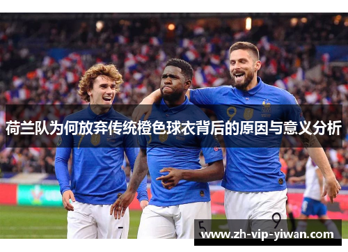 荷兰队为何放弃传统橙色球衣背后的原因与意义分析