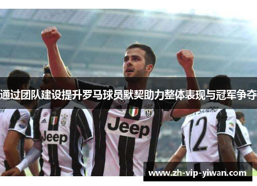 通过团队建设提升罗马球员默契助力整体表现与冠军争夺