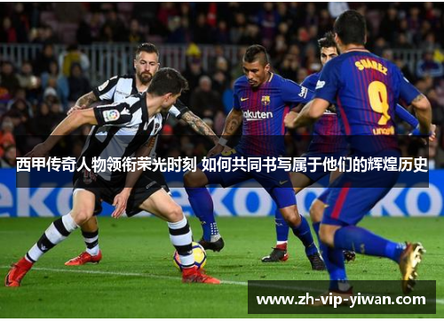 西甲传奇人物领衔荣光时刻 如何共同书写属于他们的辉煌历史