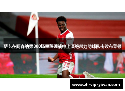 萨卡在阿森纳第300场里程碑战中上演绝杀力助球队击败布莱顿