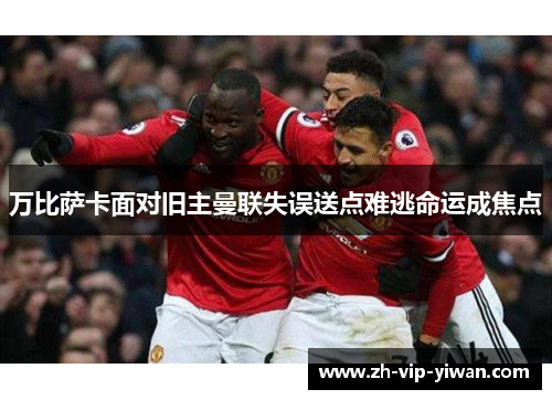 万比萨卡面对旧主曼联失误送点难逃命运成焦点 万比萨卡面对旧主曼联失误送点难逃命运成焦点