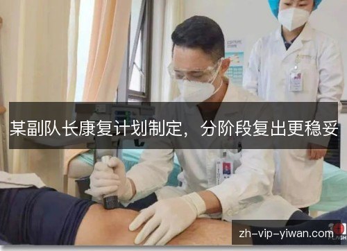 某副队长康复计划制定，分阶段复出更稳妥